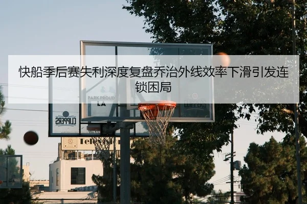快船季后赛失利深度复盘乔治外线效率下滑引发连锁困局